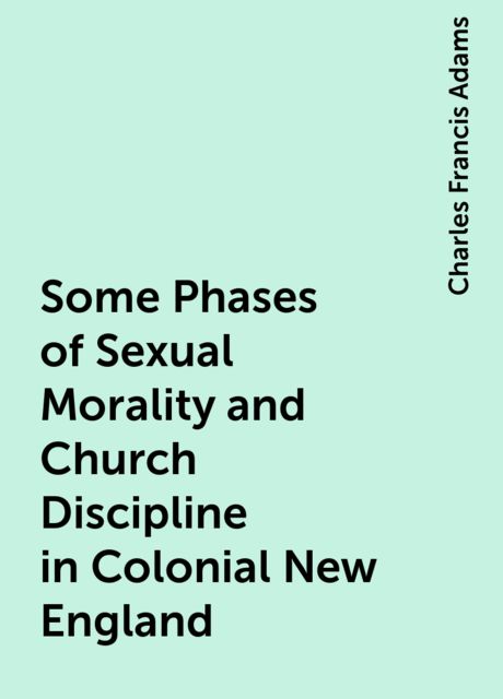 Some Phases of Sexual Morality and Church Discipline in Colonial New England, Charles Francis Adams
