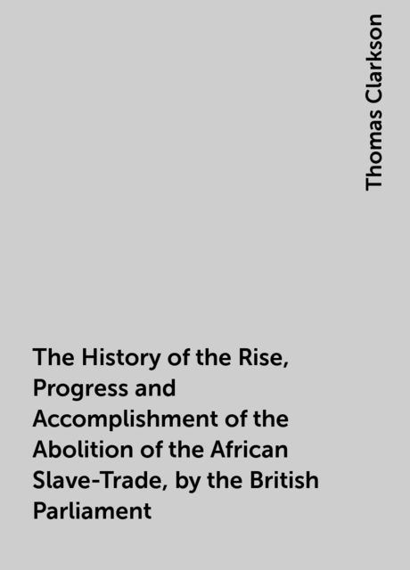 The History of the Rise, Progress and Accomplishment of the Abolition of the African Slave-Trade, by the British Parliament, Thomas Clarkson