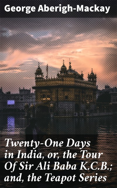 Twenty-One Days in India, or, the Tour Of Sir Ali Baba K.C.B.; and, the Teapot Series, George Aberigh-Mackay