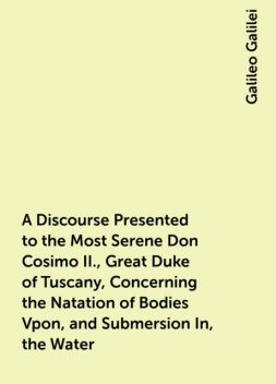 A Discourse Presented to the Most Serene Don Cosimo II., Great Duke of Tuscany, Concerning the Natation of Bodies Vpon, and Submersion In, the Water, Galileo Galilei