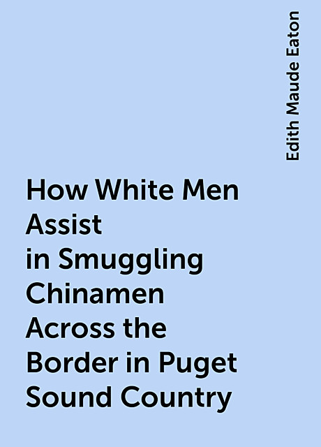 How White Men Assist in Smuggling Chinamen Across the Border in Puget Sound Country, Edith Maude Eaton