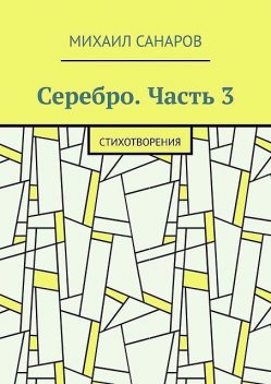 Серебро. Часть 3. Стихотворения, Михаил Санаров