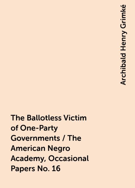 The Ballotless Victim of One-Party Governments / The American Negro Academy, Occasional Papers No. 16, Archibald Henry Grimké