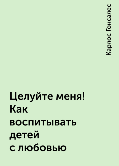 Целуйте меня! Как воспитывать детей с любовью, Карлос Гонсалес