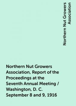 Northern Nut Growers Association, Report of the Proceedings at the Seventh Annual Meeting / Washington, D. C. September 8 and 9, 1916, Northern Nut Growers Association