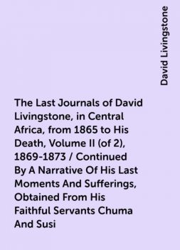 The Last Journals of David Livingstone, in Central Africa, from 1865 to His Death, Volume II (of 2), 1869-1873 / Continued By A Narrative Of His Last Moments And Sufferings, Obtained From His Faithful Servants Chuma And Susi, David Livingstone