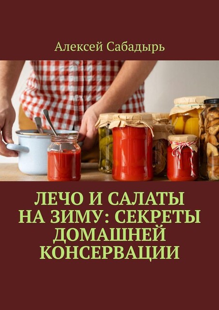 Лечо и салаты на зиму: Секреты домашней консервации, Алексей Сабадырь