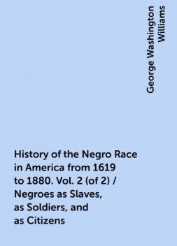History of the Negro Race in America from 1619 to 1880. Vol. 2 (of 2) / Negroes as Slaves, as Soldiers, and as Citizens, George Washington Williams