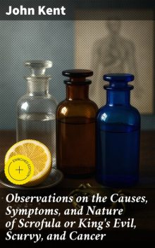Observations on the Causes, Symptoms, and Nature of Scrofula or King's Evil, Scurvy, and Cancer, John Kent
