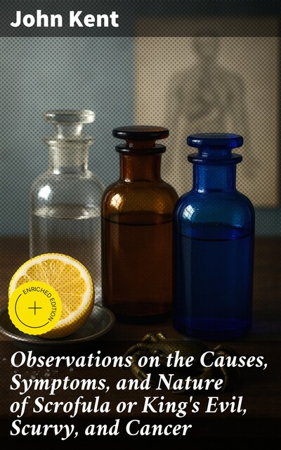 Observations on the Causes, Symptoms, and Nature of Scrofula or King's Evil, Scurvy, and Cancer, John Kent