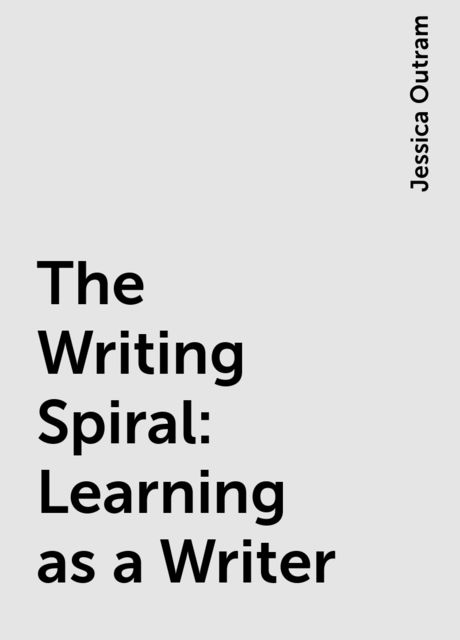 The Writing Spiral: Learning as a Writer, Jessica Outram