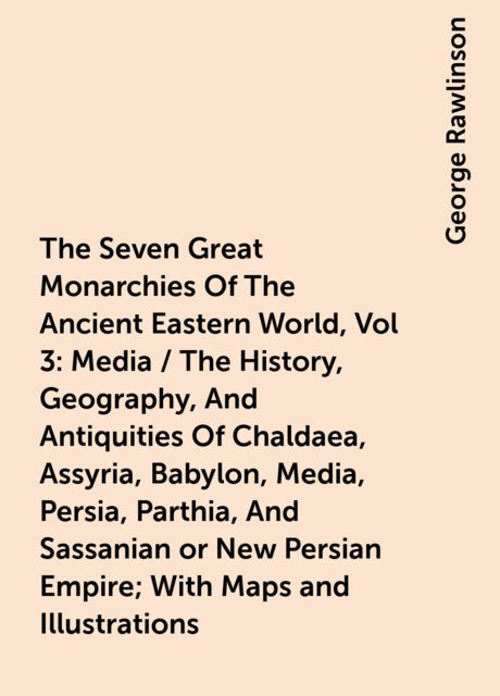 The Seven Great Monarchies Of The Ancient Eastern World, Vol 3: Media / The History, Geography, And Antiquities Of Chaldaea, Assyria, Babylon, Media, Persia, Parthia, And Sassanian or New Persian Empire; With Maps and Illustrations, George Rawlinson