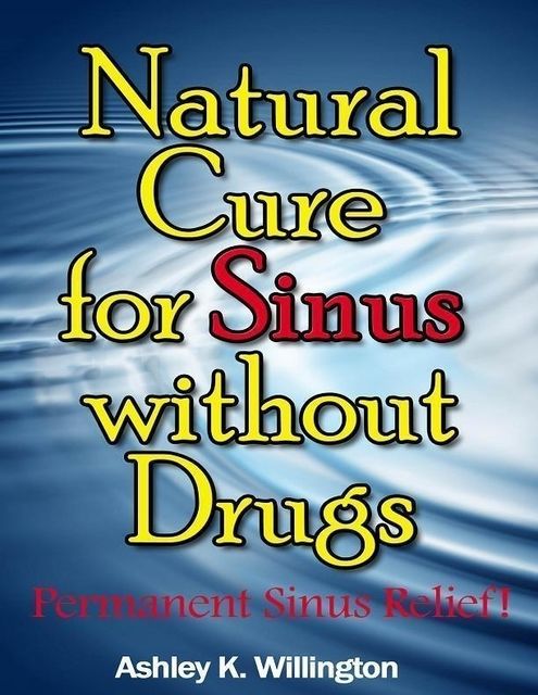 Natural Cure for Sinus Without Drugs: Permanent Sinus Relief!, Ashley K.Willington