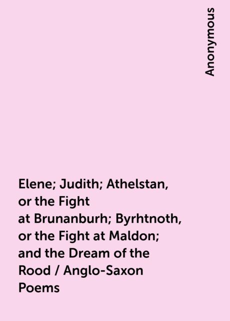 Elene; Judith; Athelstan, or the Fight at Brunanburh; Byrhtnoth, or the Fight at Maldon; and the Dream of the Rood / Anglo-Saxon Poems, 