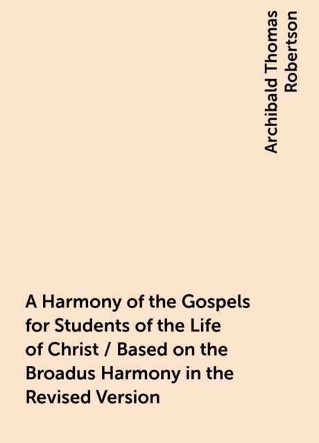 A Harmony of the Gospels for Students of the Life of Christ / Based on the Broadus Harmony in the Revised Version, Archibald Thomas Robertson