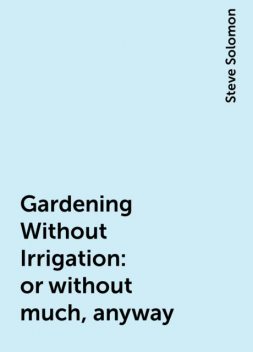 Gardening Without Irrigation: or without much, anyway, Steve Solomon