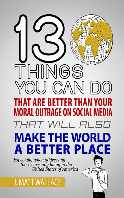 13 Things You Can Do That Are Better Than Your Moral Outrage On Social Media That Will Also Make the World a Better Place, J. Matt Wallace