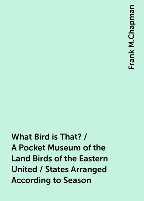 What Bird is That? / A Pocket Museum of the Land Birds of the Eastern United / States Arranged According to Season, Frank M.Chapman