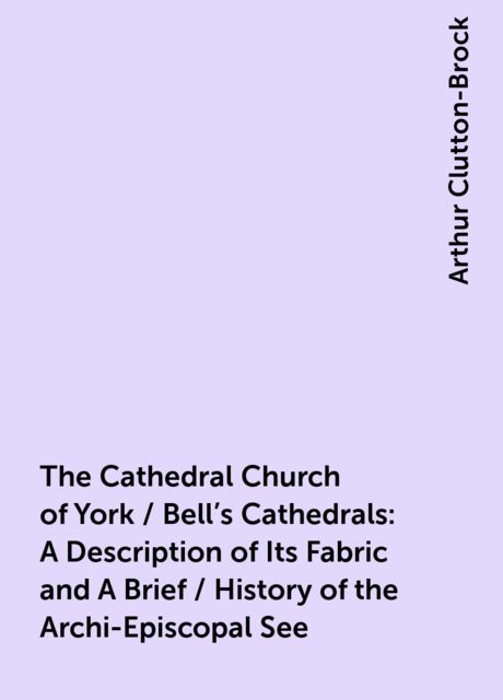 The Cathedral Church of York / Bell's Cathedrals: A Description of Its Fabric and A Brief / History of the Archi-Episcopal See, 