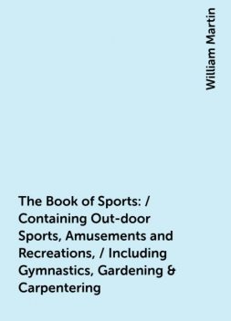 The Book of Sports: / Containing Out-door Sports, Amusements and Recreations, / Including Gymnastics, Gardening & Carpentering, William Martin