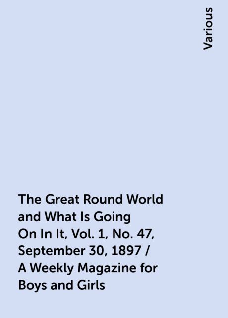 The Great Round World and What Is Going On In It, Vol. 1, No. 47, September 30, 1897 / A Weekly Magazine for Boys and Girls, Various