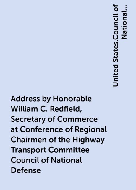 Address by Honorable William C. Redfield, Secretary of Commerce at Conference of Regional Chairmen of the Highway Transport Committee Council of National Defense, United States.Council of National Defense.Highway Transport Committee