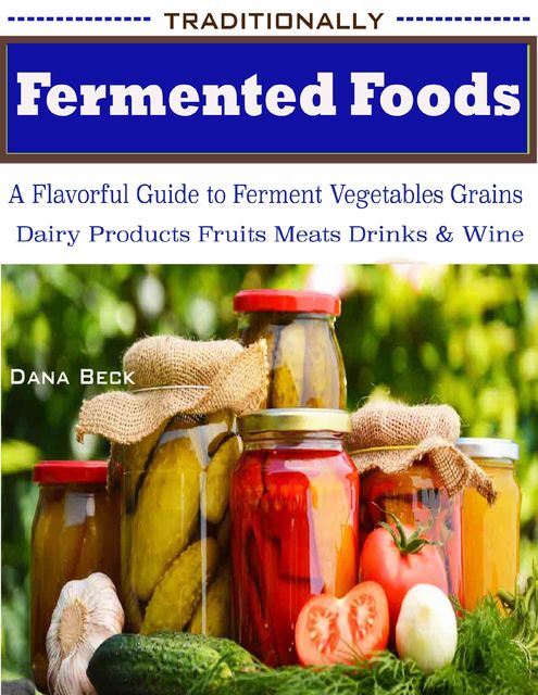 Traditionally Fermented Foods : A Flavorful Guide to Ferment Vegetables Grains Dairy Products Fruits Meats Drinks & Wine, Dana Beck