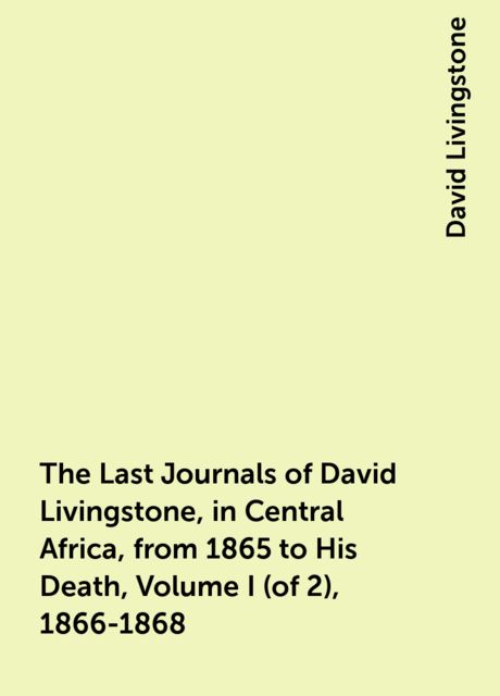 The Last Journals of David Livingstone, in Central Africa, from 1865 to His Death, Volume I (of 2), 1866-1868, David Livingstone