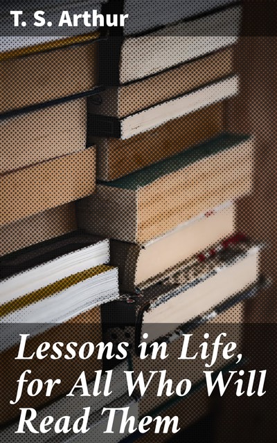 Lessons in Life, for All Who Will Read Them, T.S.Arthur