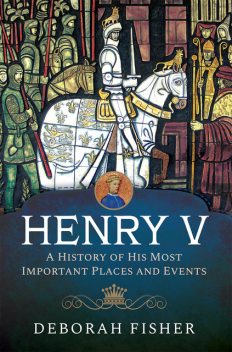 Henry V: A History of His Most Important Places and Events, Deborah Fisher