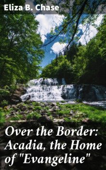 Over the Border: Acadia, the Home of “Evangeline”, Eliza B.Chase