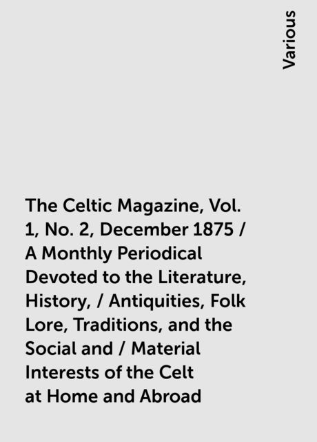 The Celtic Magazine, Vol. 1, No. 2, December 1875 / A Monthly Periodical Devoted to the Literature, History, / Antiquities, Folk Lore, Traditions, and the Social and / Material Interests of the Celt at Home and Abroad, Various