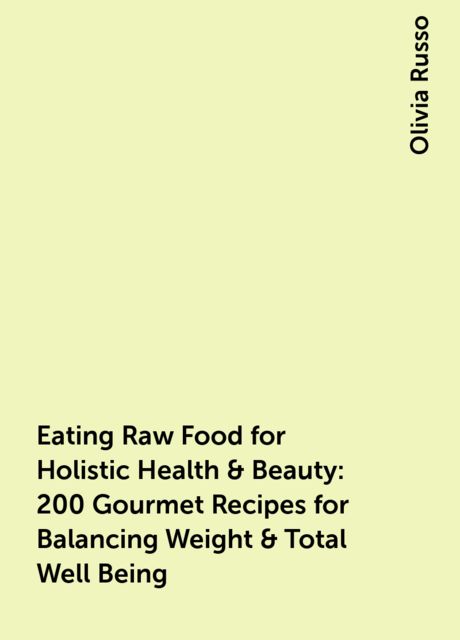 Eating Raw Food for Holistic Health & Beauty : 200 Gourmet Recipes for Balancing Weight & Total Well Being, Olivia Russo