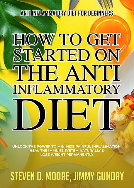 Anti Inflammatory Diet for Beginners – How to Get Started on the Anti Inflammatory Diet, Steven Moore, Jimmy Gundry