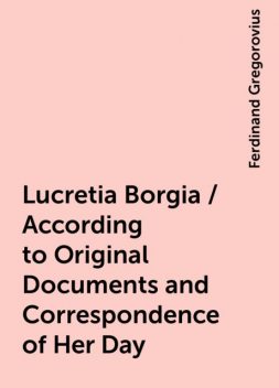 Lucretia Borgia / According to Original Documents and Correspondence of Her Day, Ferdinand Gregorovius