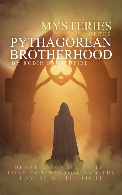 Mysteries of the Pythagorean Brotherhood: Heart and Soul in the Love for Wisdom and the Lovers of the Light, Robin Sacredfire