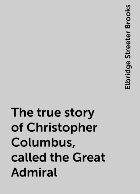 The true story of Christopher Columbus, called the Great Admiral, Elbridge Streeter Brooks