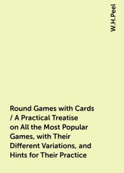 Round Games with Cards / A Practical Treatise on All the Most Popular Games, with Their Different Variations, and Hints for Their Practice, W.H.Peel