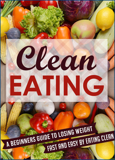 Clean Eating: A Beginners Guide To Losing Weight Fast And Easy By Eating Clean, Old Natural Ways