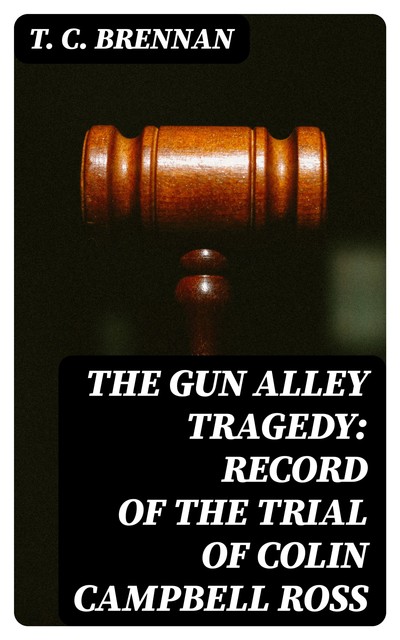 The Gun Alley Tragedy: Record of the Trial of Colin Campbell Ross, T.C. Brennan
