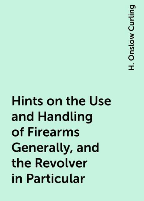 Hints on the Use and Handling of Firearms Generally, and the Revolver in Particular, H. Onslow Curling