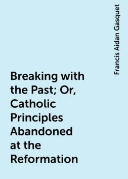 Breaking with the Past; Or, Catholic Principles Abandoned at the Reformation, Francis Aidan Gasquet