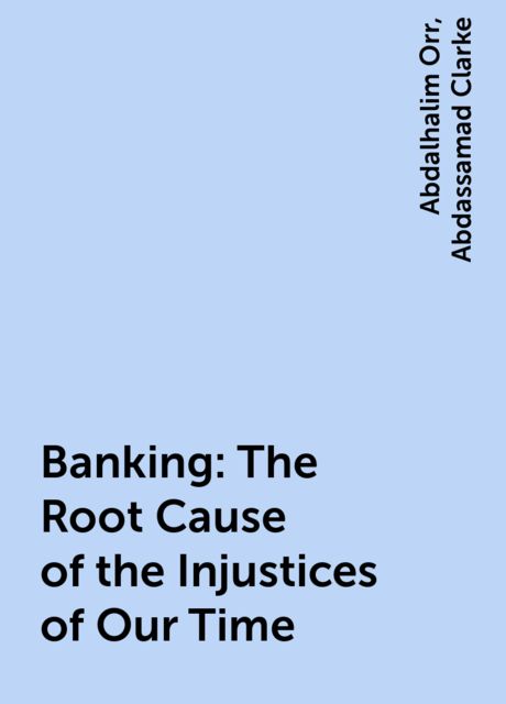 Banking: The Root Cause of the Injustices of Our Time, Abdalhalim Orr, Abdassamad Clarke