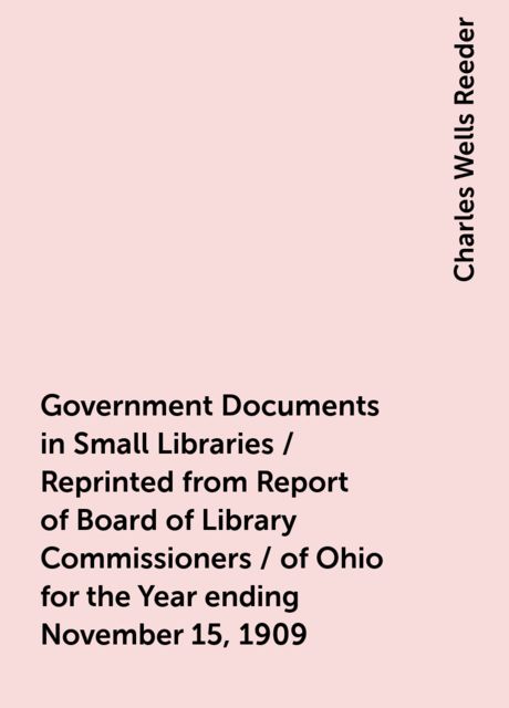 Government Documents in Small Libraries / Reprinted from Report of Board of Library Commissioners / of Ohio for the Year ending November 15, 1909, Charles Wells Reeder