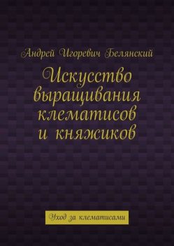 Искусство выращивания клематисов и княжиков. Уход за клематисами, Андрей Белянский