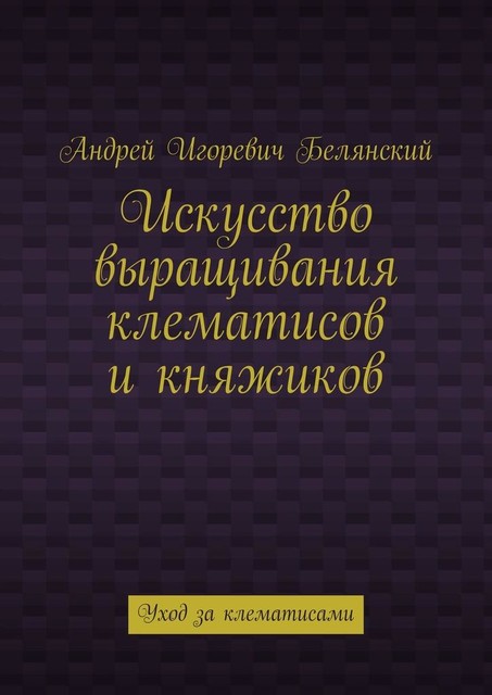 Искусство выращивания клематисов и княжиков. Уход за клематисами, Андрей Белянский