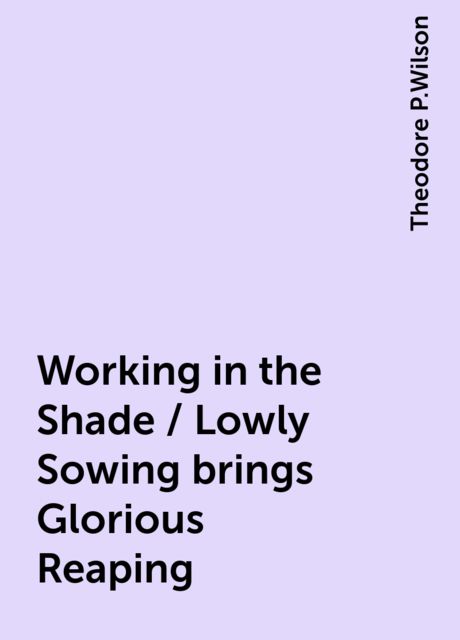 Working in the Shade / Lowly Sowing brings Glorious Reaping, Theodore P.Wilson