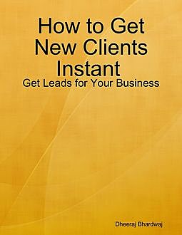How to Get New Clients Instant : Get Leads for Your Business, Dheeraj Bhardwaj