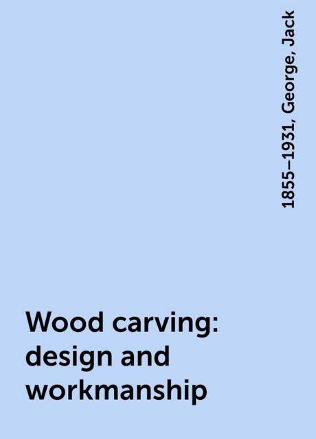 Wood carving: design and workmanship, George, Jack, 1855–1931