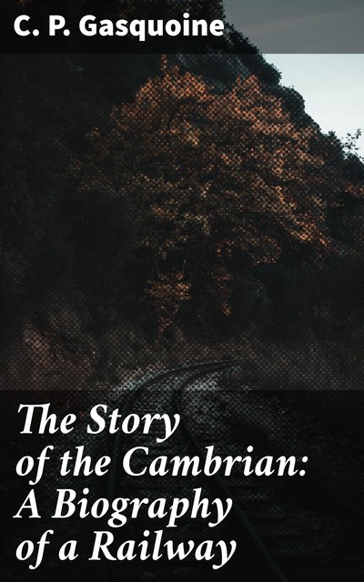 The Story of the Cambrian / A Biography of a Railway, C.P.Gasquoine